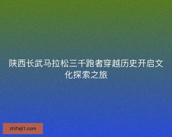 陕西长武马拉松三千跑者穿越历史开启文化探索之旅