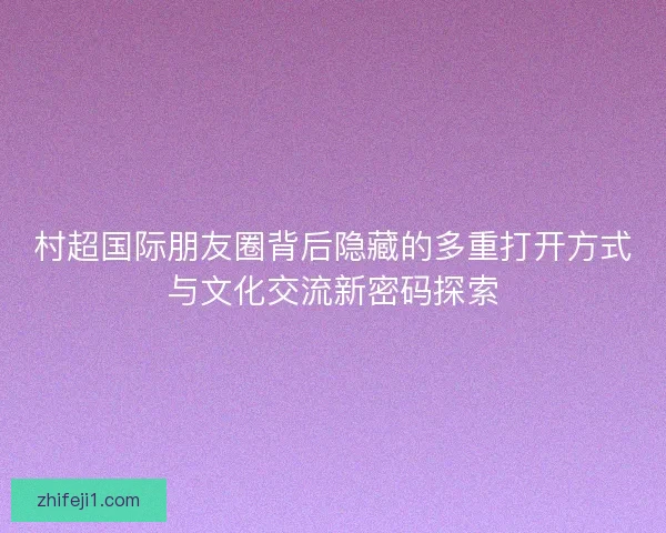 村超国际朋友圈背后隐藏的多重打开方式与文化交流新密码探索