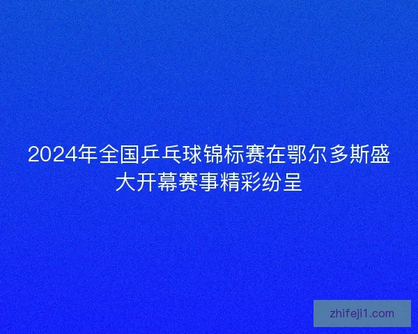 2024年全国乒乓球锦标赛在鄂尔多斯盛大开幕赛事精彩纷呈