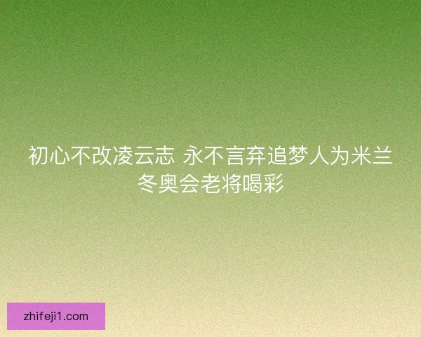 初心不改凌云志 永不言弃追梦人为米兰冬奥会老将喝彩