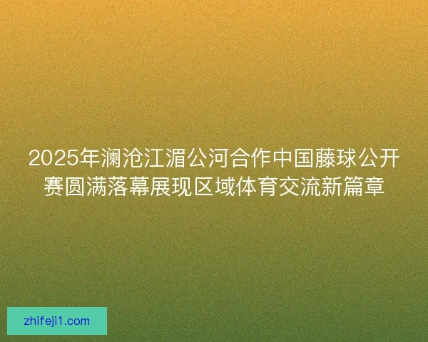 2025年澜沧江湄公河合作中国藤球公开赛圆满落幕展现区域体育交流新篇章